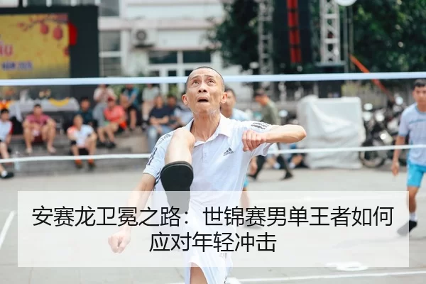 安赛龙卫冕之路：世锦赛男单王者如何应对年轻冲击