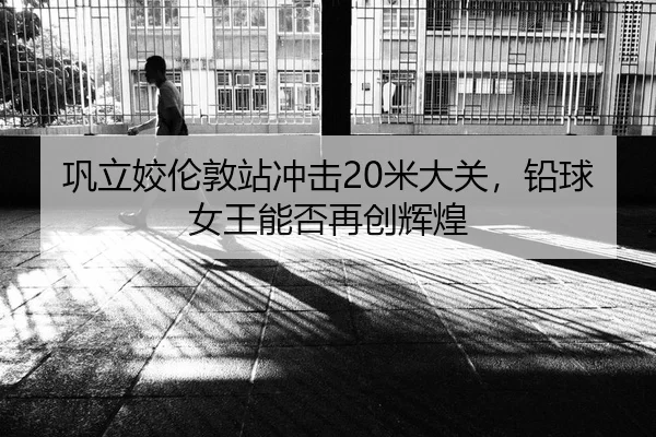 巩立姣伦敦站冲击20米大关，铅球女王能否再创辉煌
