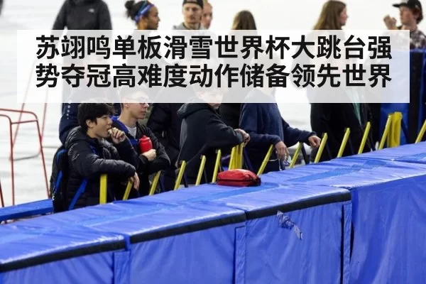 苏翊鸣单板滑雪世界杯大跳台强势夺冠高难度动作储备领先世界