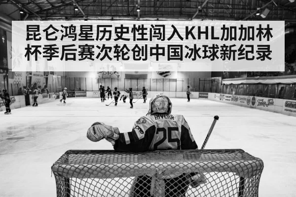 昆仑鸿星历史性闯入KHL加加林杯季后赛次轮创中国冰球新纪录
