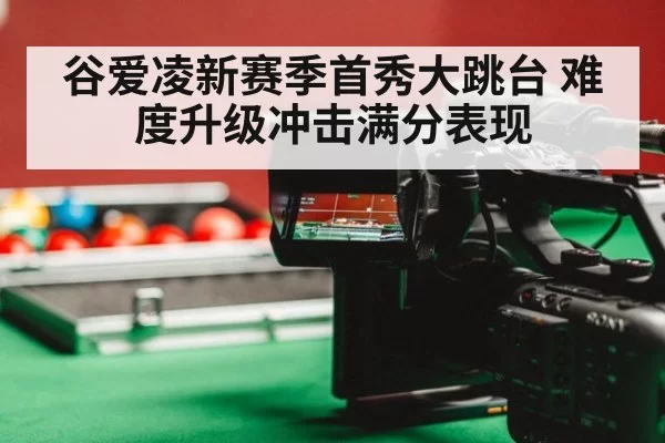 谷爱凌新赛季首秀大跳台 难度升级冲击满分表现
