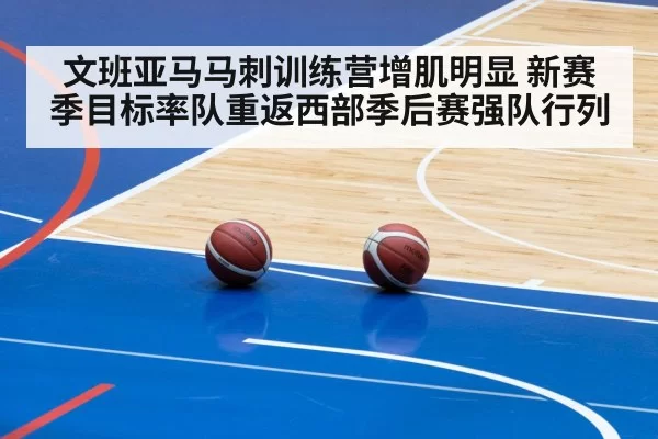 文班亚马马刺训练营增肌明显 新赛季目标率队重返西部季后赛强队行列